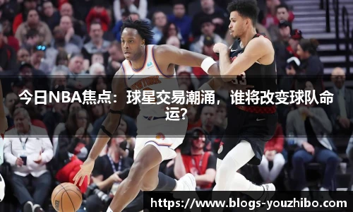 今日NBA焦点：球星交易潮涌，谁将改变球队命运？