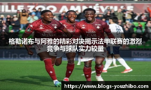 格勒诺布与阿雅的精彩对决揭示法甲联赛的激烈竞争与球队实力较量