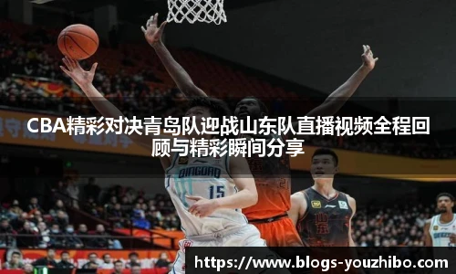 CBA精彩对决青岛队迎战山东队直播视频全程回顾与精彩瞬间分享