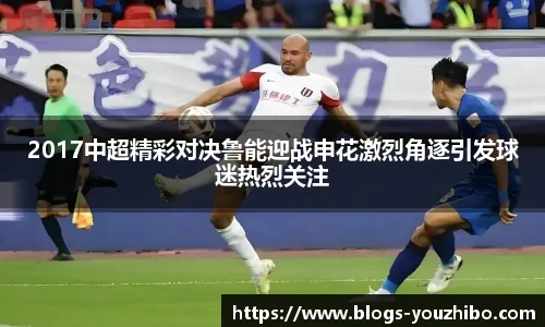 2017中超精彩对决鲁能迎战申花激烈角逐引发球迷热烈关注