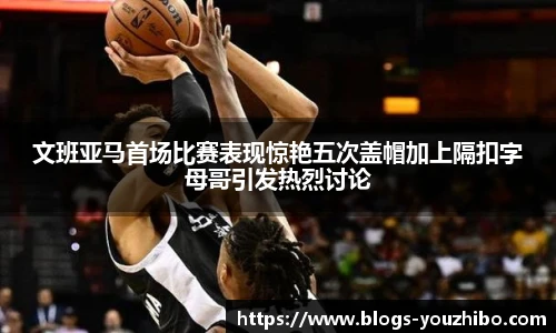 文班亚马首场比赛表现惊艳五次盖帽加上隔扣字母哥引发热烈讨论