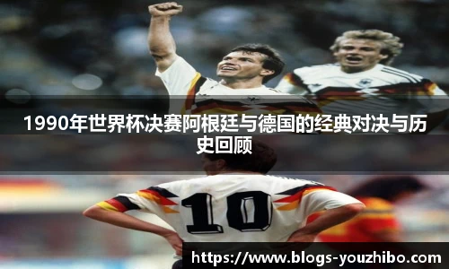 1990年世界杯决赛阿根廷与德国的经典对决与历史回顾