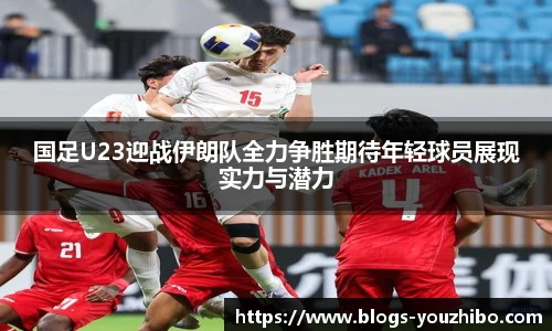 国足U23迎战伊朗队全力争胜期待年轻球员展现实力与潜力